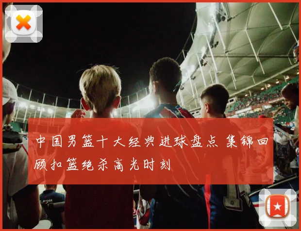 中国男篮十大经典进球盘点 集锦回顾扣篮绝杀高光时刻