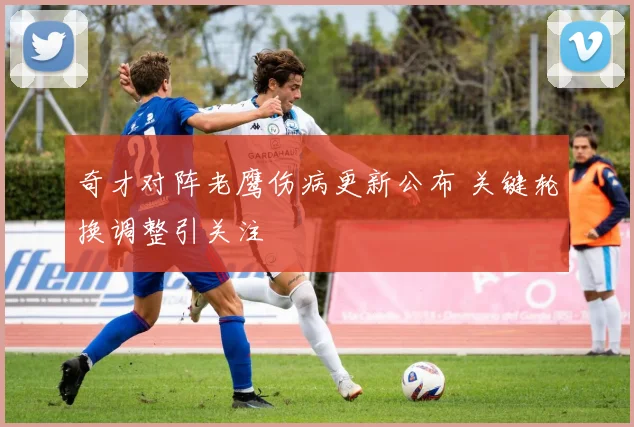 奇才对阵老鹰伤病更新公布 关键轮换调整引关注