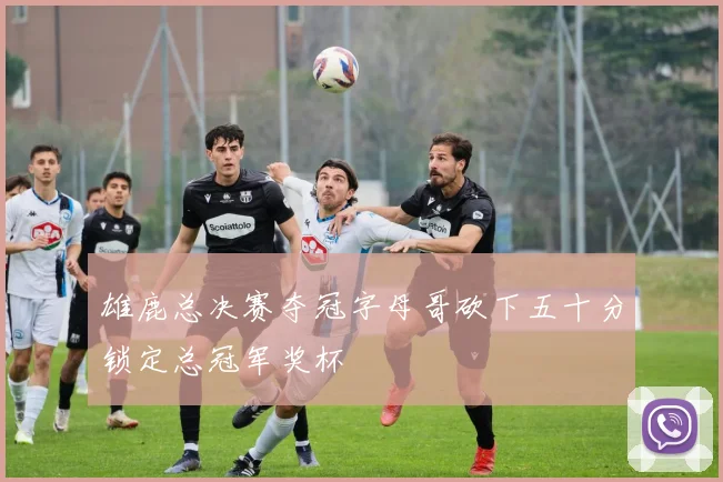 雄鹿总决赛夺冠字母哥砍下五十分锁定总冠军奖杯