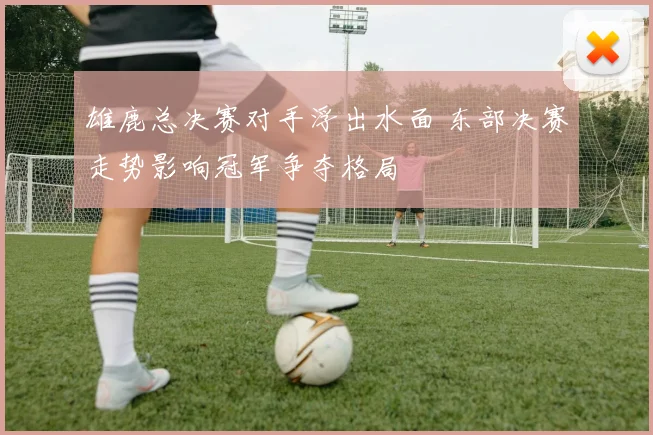 雄鹿总决赛对手浮出水面 东部决赛走势影响冠军争夺格局