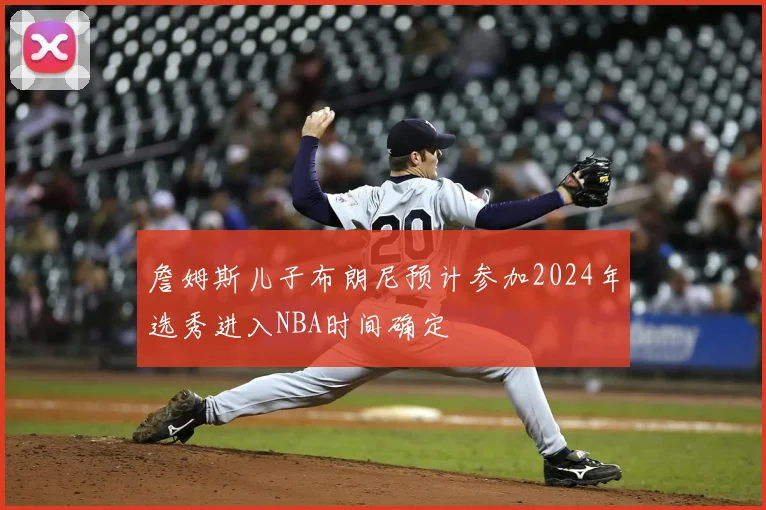 詹姆斯儿子布朗尼预计参加2024年选秀进入NBA时间确定