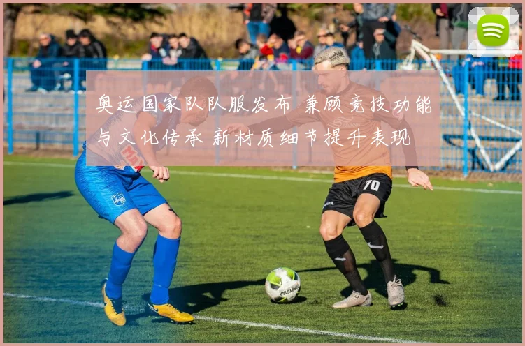 奥运国家队队服发布 兼顾竞技功能与文化传承 新材质细节提升表现