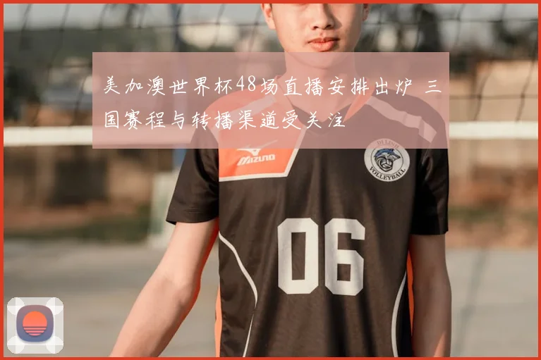 美加澳世界杯48场直播安排出炉 三国赛程与转播渠道受关注