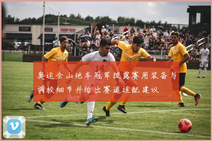 奥运会山地车冠军披露赛用装备与调校细节并给出赛道适配建议