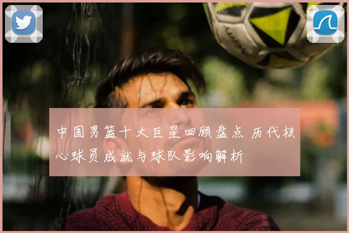 中国男篮十大巨星回顾盘点 历代核心球员成就与球队影响解析