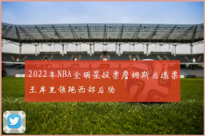 2022年NBA全明星投票詹姆斯当选票王库里领跑西部后场