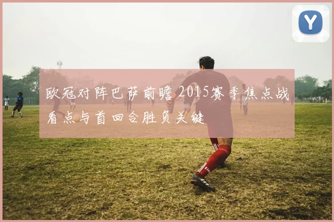 欧冠对阵巴萨前瞻 2015赛季焦点战看点与首回合胜负关键