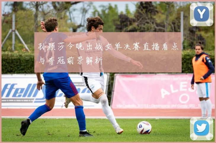 孙颖莎今晚出战女单决赛直播看点与夺冠前景解析