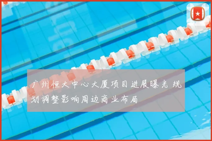 广州恒大中心大厦项目进展曝光 规划调整影响周边商业布局