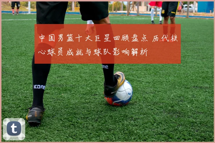 中国男篮十大巨星回顾盘点 历代核心球员成就与球队影响解析