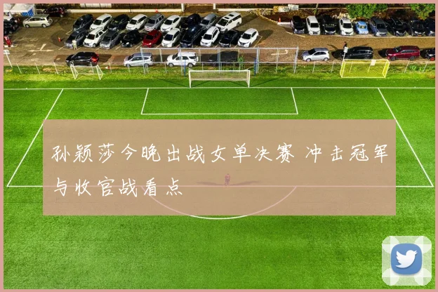 孙颖莎今晚出战女单决赛 冲击冠军与收官战看点