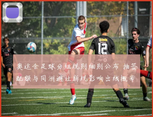奥运会足球分组规则细则公布 抽签配额与同洲避让新规影响出线概率