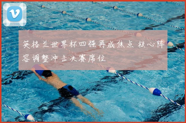 英格兰世界杯四强再成焦点 核心阵容调整冲击决赛席位