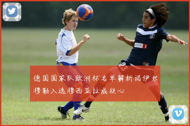 德国国家队欧洲杯名单解析诺伊尔穆勒入选穆西亚拉成核心