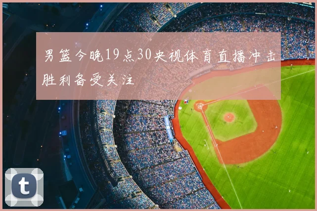 男篮今晚19点30央视体育直播冲击胜利备受关注