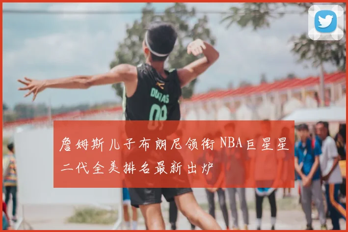 詹姆斯儿子布朗尼领衔 NBA巨星星二代全美排名最新出炉