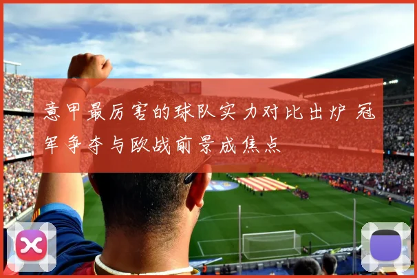 意甲最厉害的球队实力对比出炉 冠军争夺与欧战前景成焦点