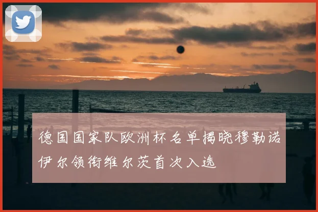 德国国家队欧洲杯名单揭晓穆勒诺伊尔领衔维尔茨首次入选