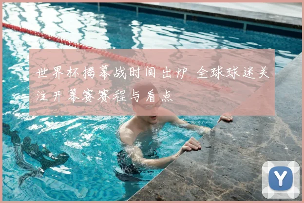 世界杯揭幕战时间出炉 全球球迷关注开幕赛赛程与看点