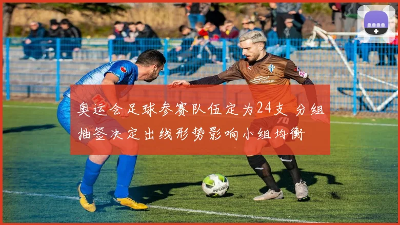 奥运会足球参赛队伍定为24支 分组抽签决定出线形势影响小组均衡