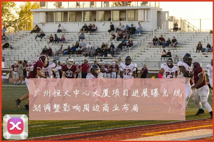 广州恒大中心大厦项目进展曝光 规划调整影响周边商业布局