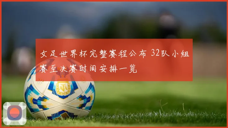 女足世界杯完整赛程公布 32队小组赛至决赛时间安排一览