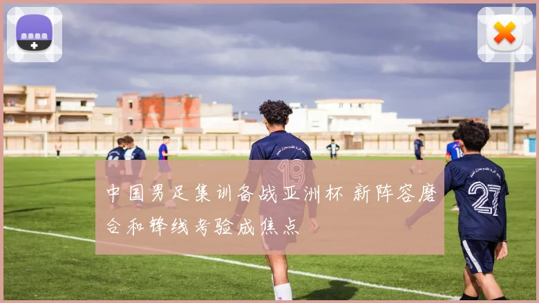 中国男足集训备战亚洲杯 新阵容磨合和锋线考验成焦点