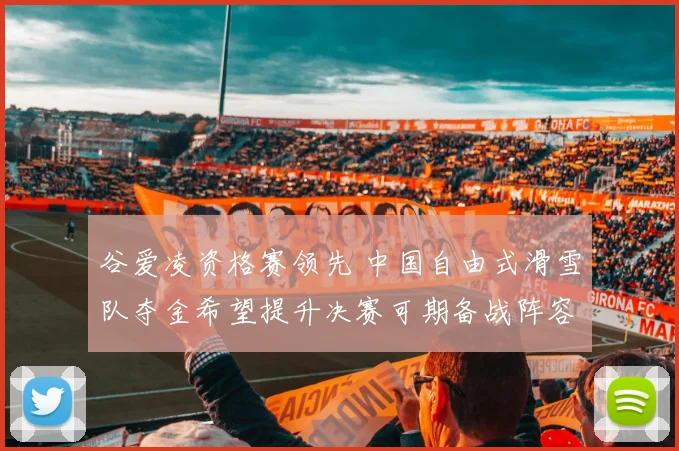 谷爱凌资格赛领先 中国自由式滑雪队夺金希望提升决赛可期备战阵容稳定