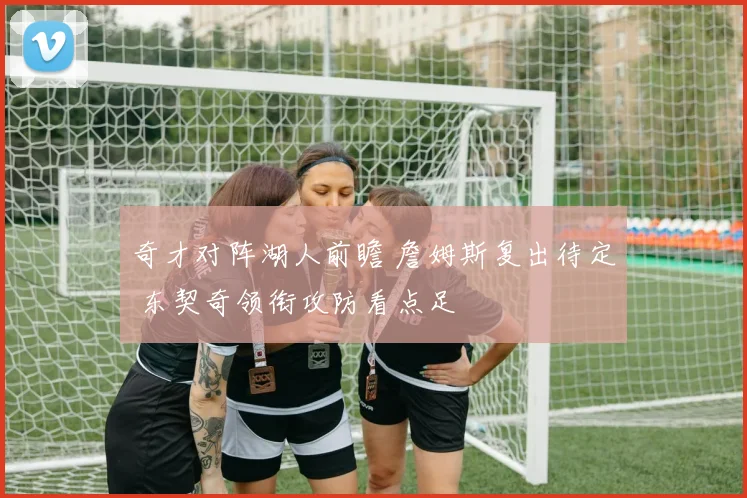 奇才对阵湖人前瞻 詹姆斯复出待定 东契奇领衔攻防看点足