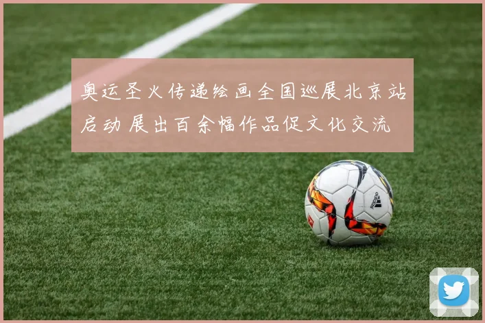 奥运圣火传递绘画全国巡展北京站启动 展出百余幅作品促文化交流