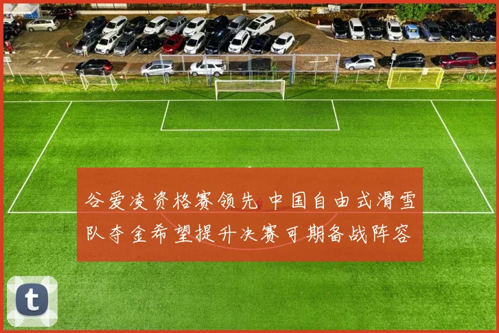 谷爱凌资格赛领先 中国自由式滑雪队夺金希望提升决赛可期备战阵容稳定