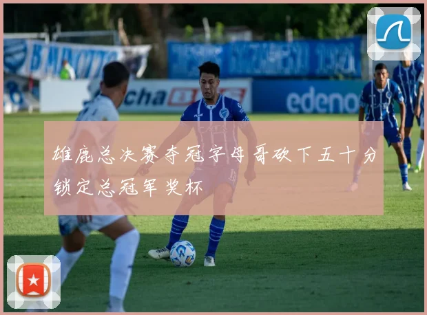 雄鹿总决赛夺冠字母哥砍下五十分锁定总冠军奖杯