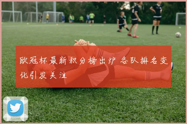 欧冠杯最新积分榜出炉 各队排名变化引发关注