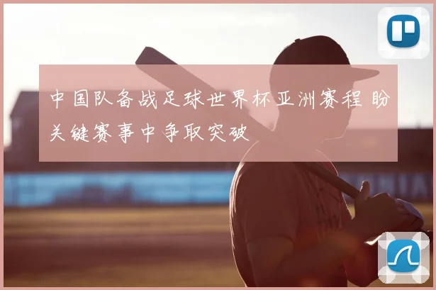 中国队备战足球世界杯亚洲赛程 盼关键赛事中争取突破